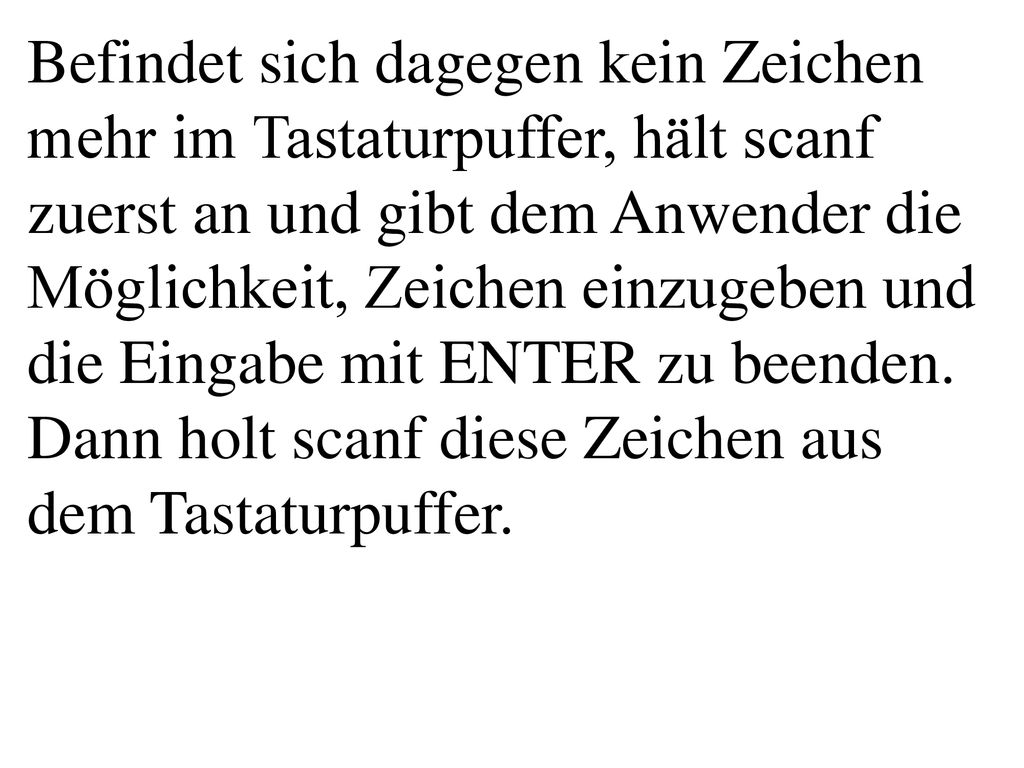 Befindet sich dagegen kein Zeichen mehr im Tastaturpuffer, hält scanf zuerst an und gibt dem Anwender die Möglichkeit, Zeichen einzugeben und die Eingabe mit ENTER zu beenden. Dann holt scanf diese Zeichen aus dem Tastaturpuffer.