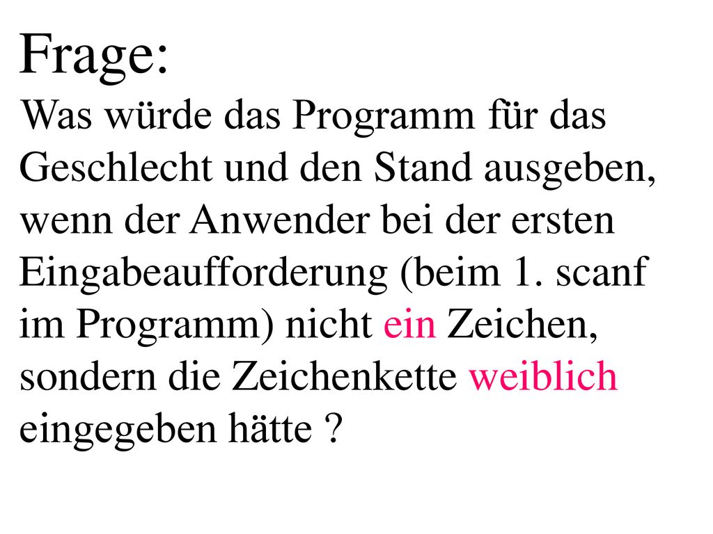 Frage: Was würde das Programm für das Geschlecht und den Stand ausgeben, wenn der Anwender bei der ersten Eingabeaufforderung (beim 1. scanf im Programm) nicht ein Zeichen, sondern die Zeichenkette weiblich eingegeben hätte
