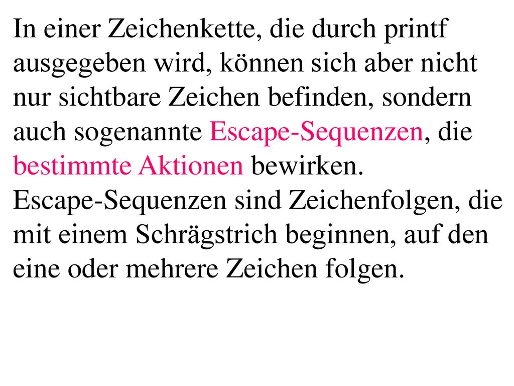 In einer Zeichenkette, die durch printf ausgegeben wird, können sich aber nicht nur sichtbare Zeichen befinden, sondern auch sogenannte Escape-Sequenzen, die bestimmte Aktionen bewirken. Escape-Sequenzen sind Zeichenfolgen, die mit einem Schrägstrich beginnen, auf den eine oder mehrere Zeichen folgen.