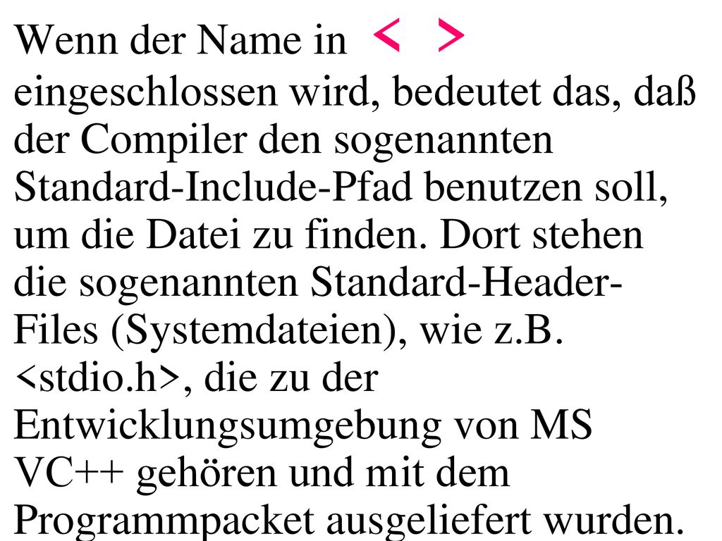 Wenn der Name in < > eingeschlossen wird, bedeutet das, daß der Compiler den sogenannten Standard-Include-Pfad benutzen soll, um die Datei zu finden. Dort stehen die sogenannten Standard-Header-Files (Systemdateien), wie z.B. <stdio.h>, die zu der Entwicklungsumgebung von MS VC++ gehören und mit dem Programmpacket ausgeliefert wurden.