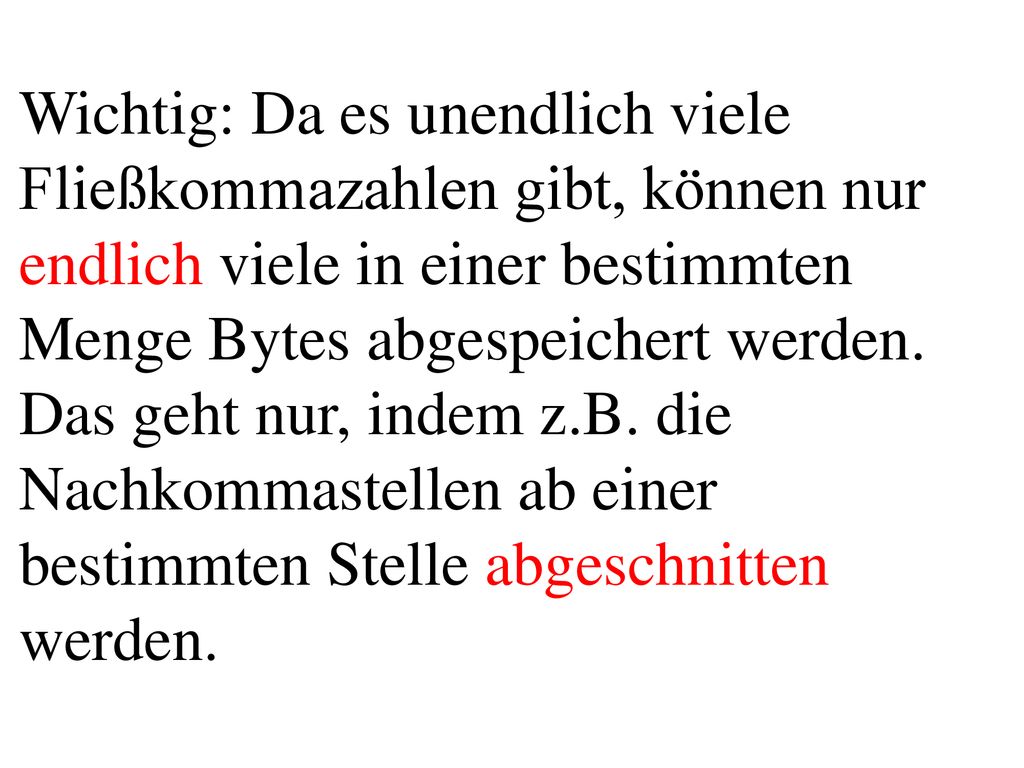 Wichtig: Da es unendlich viele Fließkommazahlen gibt, können nur endlich viele in einer bestimmten Menge Bytes abgespeichert werden. Das geht nur, indem z.B. die Nachkommastellen ab einer bestimmten Stelle abgeschnitten werden.