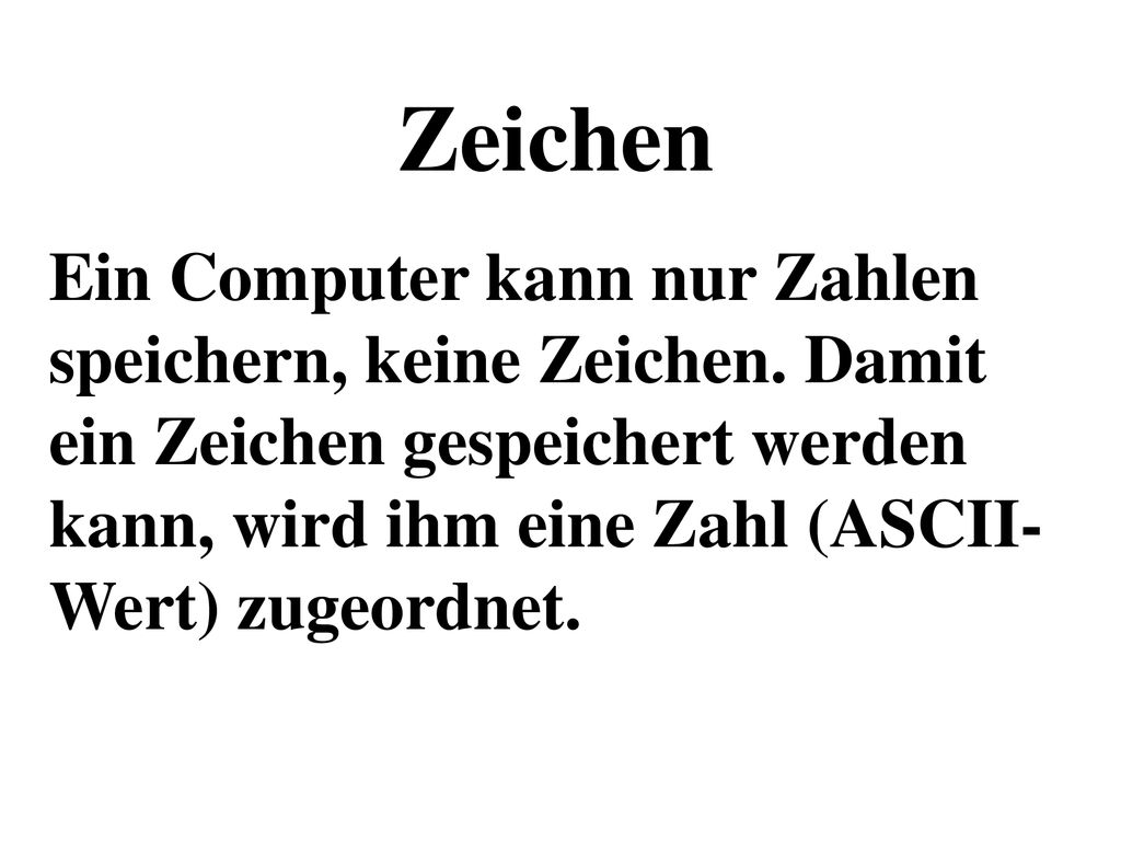 Zeichen Ein Computer kann nur Zahlen speichern, keine Zeichen. Damit ein Zeichen gespeichert werden kann, wird ihm eine Zahl (ASCII-Wert) zugeordnet.