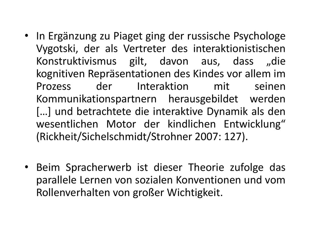 In Ergänzung zu Piaget ging der russische Psychologe Vygotski, der als Vertreter des interaktionistischen Konstruktivismus gilt, davon aus, dass „die kognitiven Repräsentationen des Kindes vor allem im Prozess der Interaktion mit seinen Kommunikationspartnern herausgebildet werden […] und betrachtete die interaktive Dynamik als den wesentlichen Motor der kindlichen Entwicklung (Rickheit/Sichelschmidt/Strohner 2007: 127).