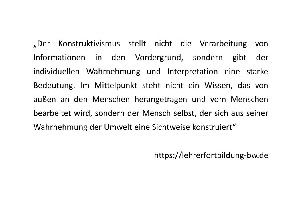 „Der Konstruktivismus stellt nicht die Verarbeitung von Informationen in den Vordergrund, sondern gibt der individuellen Wahrnehmung und Interpretation eine starke Bedeutung. Im Mittelpunkt steht nicht ein Wissen, das von außen an den Menschen herangetragen und vom Menschen bearbeitet wird, sondern der Mensch selbst, der sich aus seiner Wahrnehmung der Umwelt eine Sichtweise konstruiert