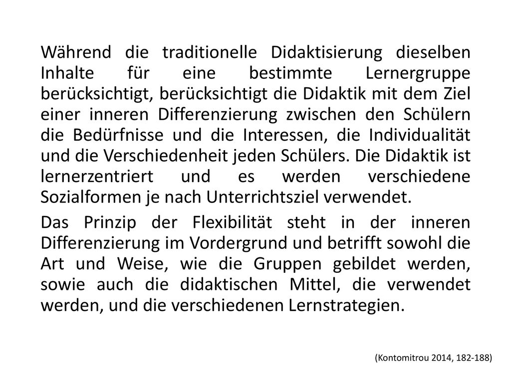 Während die traditionelle Didaktisierung dieselben Inhalte für eine bestimmte Lernergruppe berücksichtigt, berücksichtigt die Didaktik mit dem Ziel einer inneren Differenzierung zwischen den Schülern die Bedürfnisse und die Interessen, die Individualität und die Verschiedenheit jeden Schülers. Die Didaktik ist lernerzentriert und es werden verschiedene Sozialformen je nach Unterrichtsziel verwendet. Das Prinzip der Flexibilität steht in der inneren Differenzierung im Vordergrund und betrifft sowohl die Art und Weise, wie die Gruppen gebildet werden, sowie auch die didaktischen Mittel, die verwendet werden, und die verschiedenen Lernstrategien.