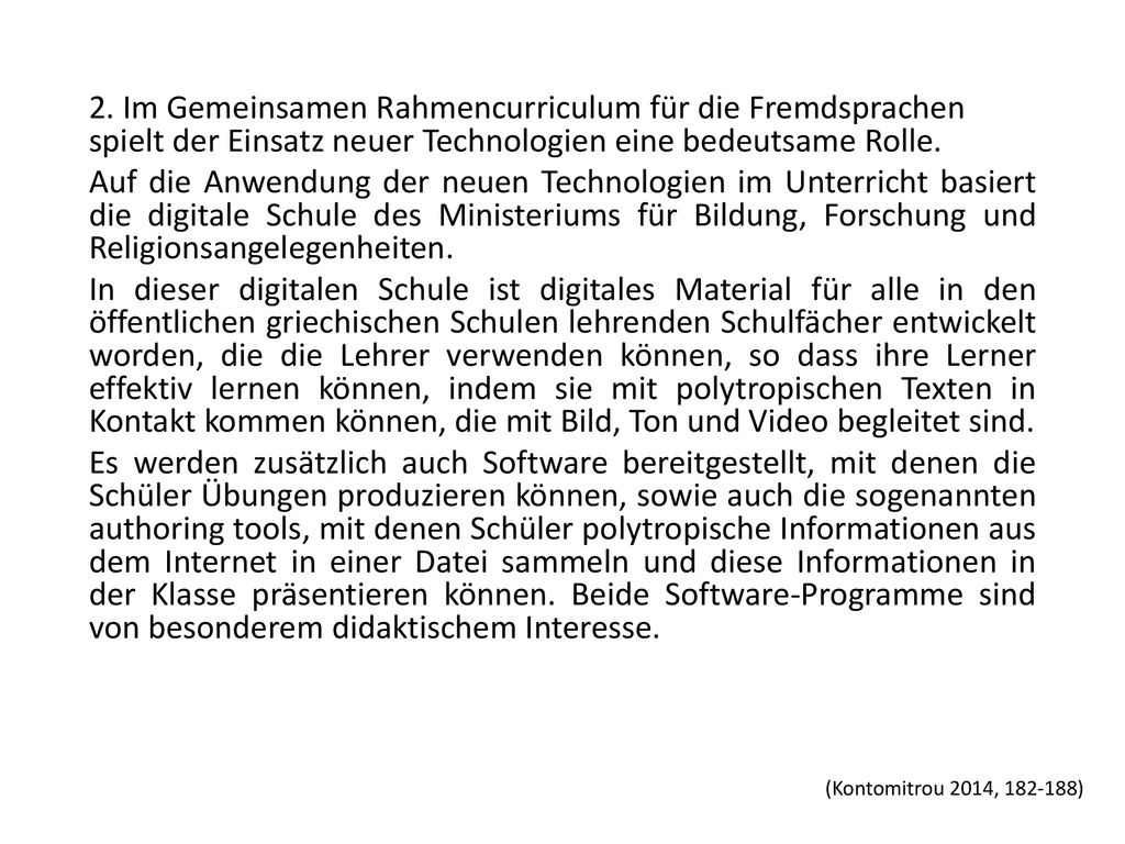 2. Im Gemeinsamen Rahmencurriculum für die Fremdsprachen spielt der Einsatz neuer Technologien eine bedeutsame Rolle. Auf die Anwendung der neuen Technologien im Unterricht basiert die digitale Schule des Ministeriums für Bildung, Forschung und Religionsangelegenheiten. In dieser digitalen Schule ist digitales Material für alle in den öffentlichen griechischen Schulen lehrenden Schulfächer entwickelt worden, die die Lehrer verwenden können, so dass ihre Lerner effektiv lernen können, indem sie mit polytropischen Texten in Kontakt kommen können, die mit Bild, Ton und Video begleitet sind. Es werden zusätzlich auch Software bereitgestellt, mit denen die Schüler Übungen produzieren können, sowie auch die sogenannten authoring tools, mit denen Schüler polytropische Informationen aus dem Internet in einer Datei sammeln und diese Informationen in der Klasse präsentieren können. Beide Software-Programme sind von besonderem didaktischem Interesse.