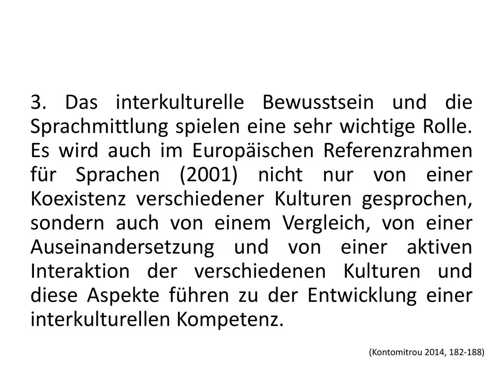 3. Das interkulturelle Bewusstsein und die Sprachmittlung spielen eine sehr wichtige Rolle. Es wird auch im Europäischen Referenzrahmen für Sprachen (2001) nicht nur von einer Koexistenz verschiedener Kulturen gesprochen, sondern auch von einem Vergleich, von einer Auseinandersetzung und von einer aktiven Interaktion der verschiedenen Kulturen und diese Aspekte führen zu der Entwicklung einer interkulturellen Kompetenz.