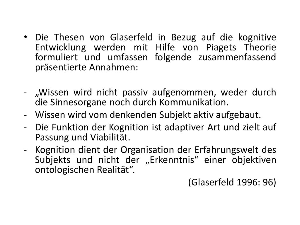 Die Thesen von Glaserfeld in Bezug auf die kognitive Entwicklung werden mit Hilfe von Piagets Theorie formuliert und umfassen folgende zusammenfassend präsentierte Annahmen: