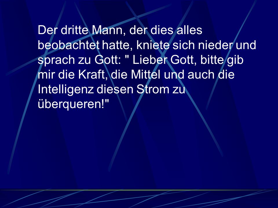 Der dritte Mann, der dies alles beobachtet hatte, kniete sich nieder und sprach zu Gott: Lieber Gott, bitte gib mir die Kraft, die Mittel und auch die Intelligenz diesen Strom zu überqueren!