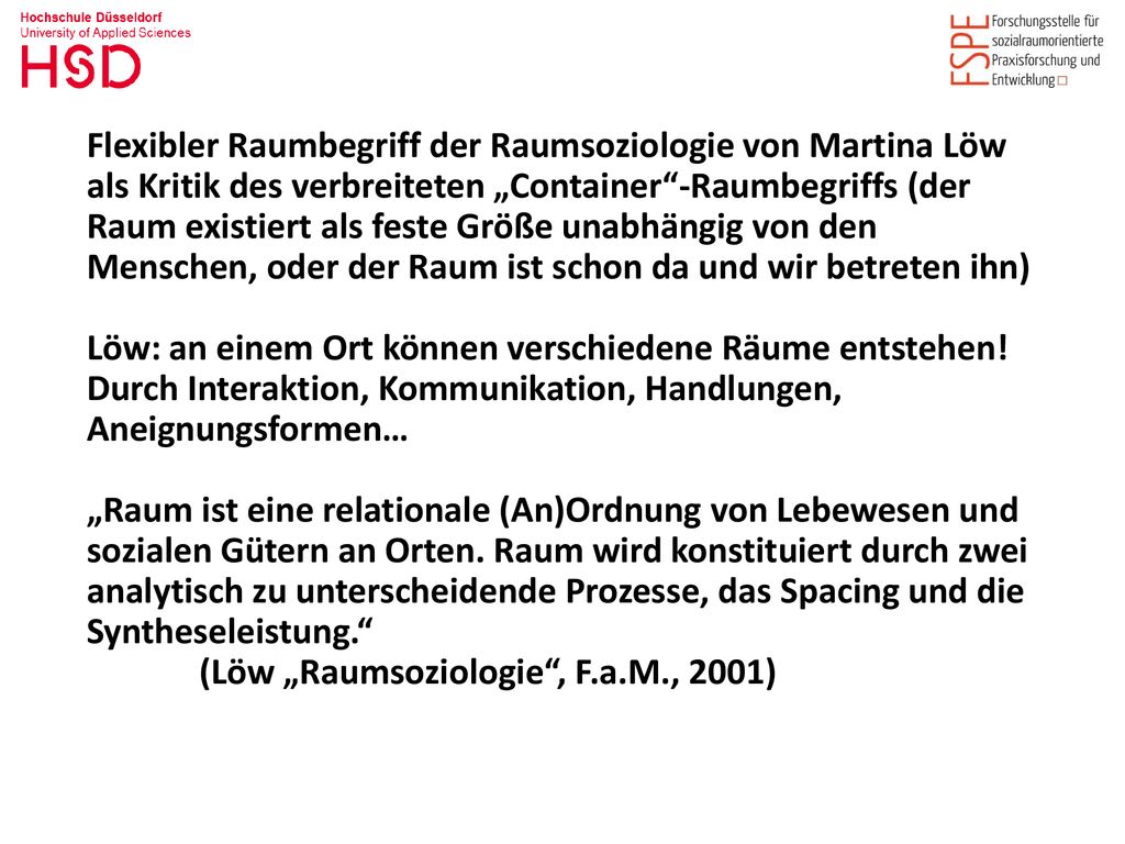 Flexibler Raumbegriff der Raumsoziologie von Martina Löw als Kritik des verbreiteten „Container -Raumbegriffs (der Raum existiert als feste Größe unabhängig von den Menschen, oder der Raum ist schon da und wir betreten ihn) Löw: an einem Ort können verschiedene Räume entstehen!