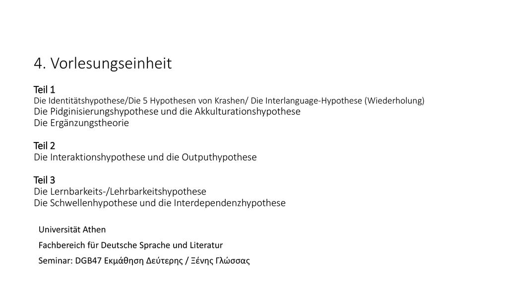 4. Vorlesungseinheit Teil 1 Die Identitätshypothese/Die 5 Hypothesen von Krashen/ Die Interlanguage-Hypothese (Wiederholung) Die Pidginisierungshypothese und die Akkulturationshypothese Die Ergänzungstheorie Teil 2 Die Interaktionshypothese und die Outputhypothese Teil 3 Die Lernbarkeits-/Lehrbarkeitshypothese Die Schwellenhypothese und die Interdependenzhypothese