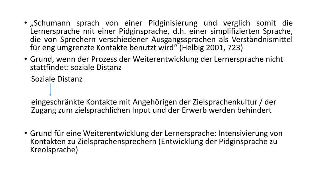 „Schumann sprach von einer Pidginisierung und verglich somit die Lernersprache mit einer Pidginsprache, d.h. einer simplifizierten Sprache, die von Sprechern verschiedener Ausgangssprachen als Verständnismittel für eng umgrenzte Kontakte benutzt wird (Helbig 2001, 723)