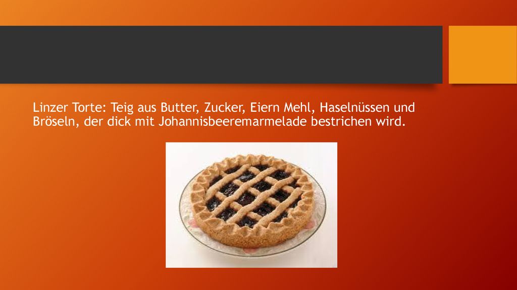 Linzer Torte: Teig aus Butter, Zucker, Eiern Mehl, Haselnüssen und Bröseln, der dick mit Johannisbeeremarmelade bestrichen wird.