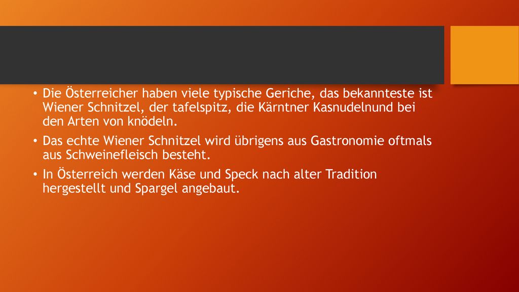 Die Österreicher haben viele typische Geriche, das bekannteste ist Wiener Schnitzel, der tafelspitz, die Kärntner Kasnudelnund bei den Arten von knödeln.