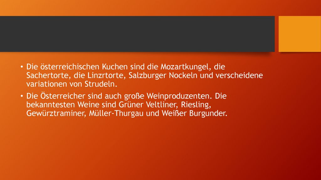 Die österreichischen Kuchen sind die Mozartkungel, die Sachertorte, die Linzrtorte, Salzburger Nockeln und verscheidene variationen von Strudeln.