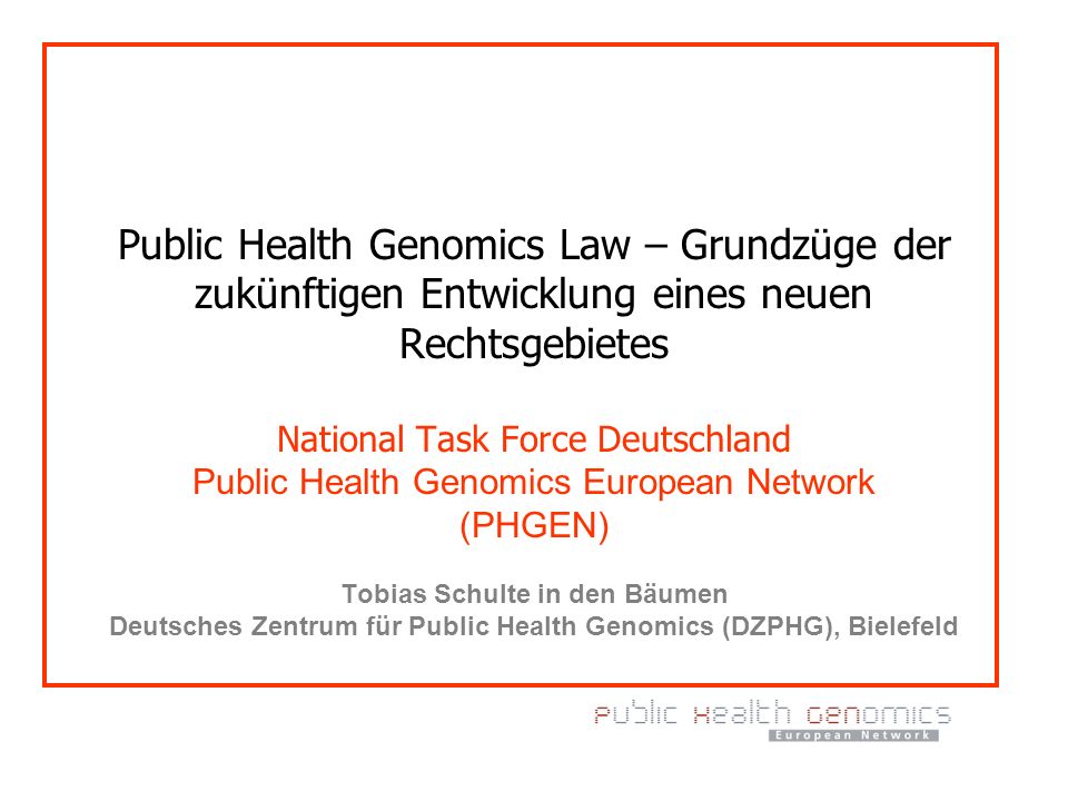Public Health Genomics Law – Grundzüge der zukünftigen Entwicklung eines neuen Rechtsgebietes National Task Force Deutschland Public Health Genomics European Network (PHGEN) Tobias Schulte in den Bäumen Deutsches Zentrum für Public Health Genomics (DZPHG), Bielefeld