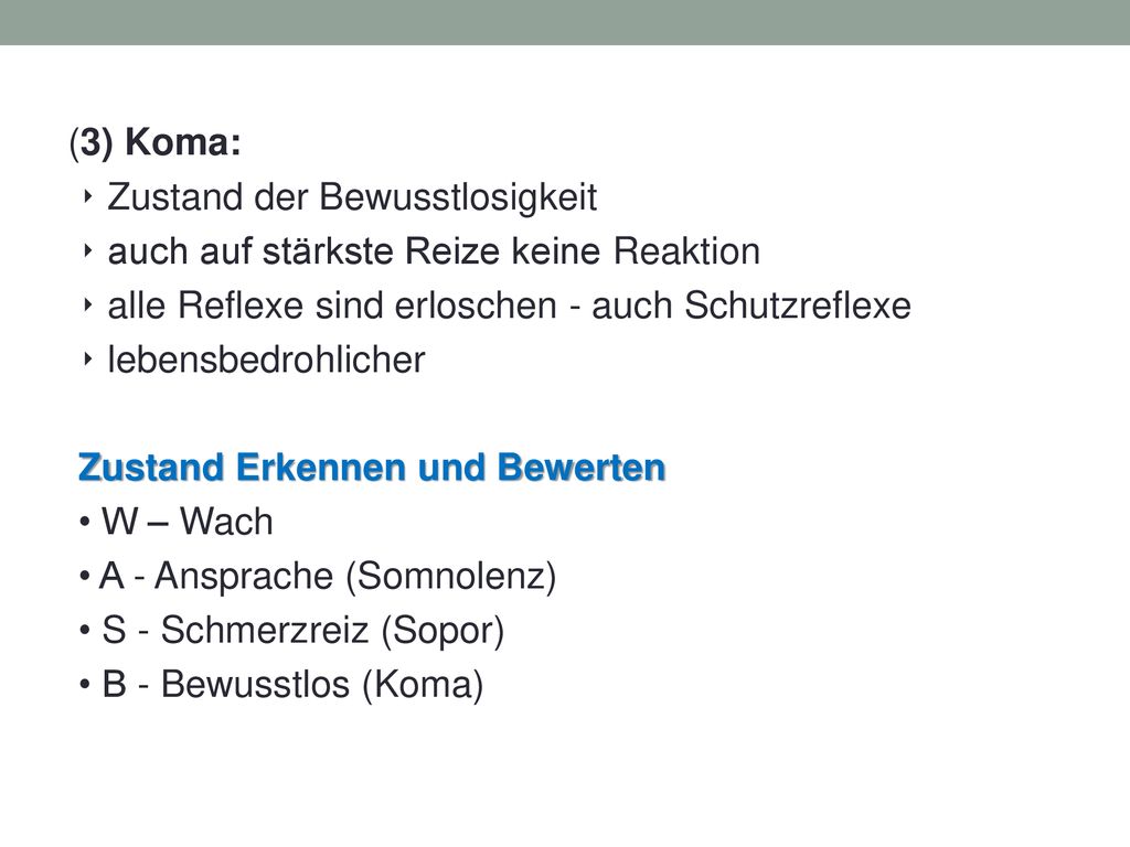(3) Koma: ‣ Zustand der Bewusstlosigkeit ‣ auch auf stärkste Reize keine Reaktion ‣ alle Reflexe sind erloschen - auch Schutzreflexe ‣ lebensbedrohlicher Zustand Erkennen und Bewerten • W – Wach • A - Ansprache (Somnolenz) • S - Schmerzreiz (Sopor) • B - Bewusstlos (Koma)