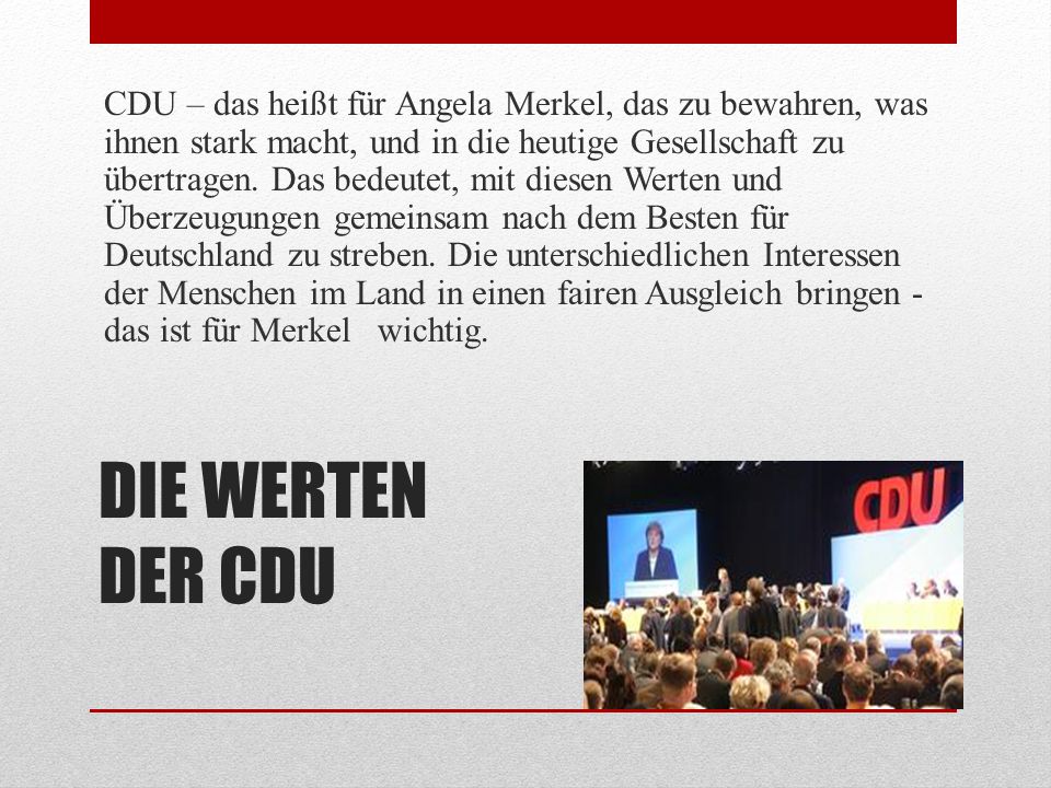 CDU – das heißt für Angela Merkel, das zu bewahren, was ihnen stark macht, und in die heutige Gesellschaft zu übertragen. Das bedeutet, mit diesen Werten und Überzeugungen gemeinsam nach dem Besten für Deutschland zu streben. Die unterschiedlichen Interessen der Menschen im Land in einen fairen Ausgleich bringen - das ist für Merkel wichtig.