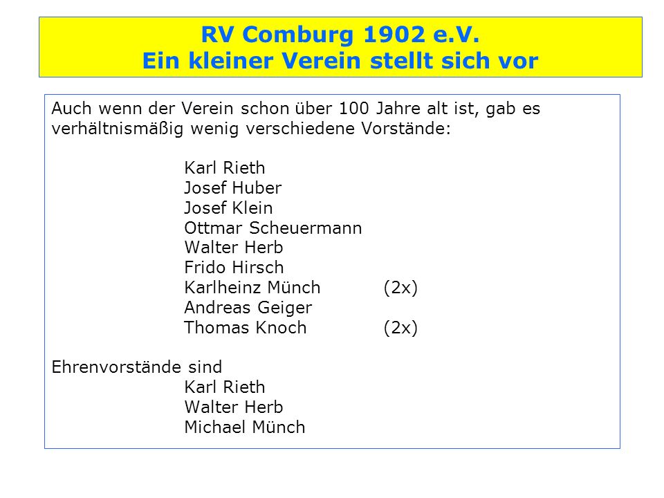 Auch wenn der Verein schon über 100 Jahre alt ist, gab es verhältnismäßig wenig verschiedene Vorstände: Karl Rieth Josef Huber Josef Klein Ottmar Scheuermann Walter Herb Frido Hirsch Karlheinz Münch (2x) Andreas Geiger Thomas Knoch (2x) Ehrenvorstände sind Karl Rieth Walter Herb Michael Münch