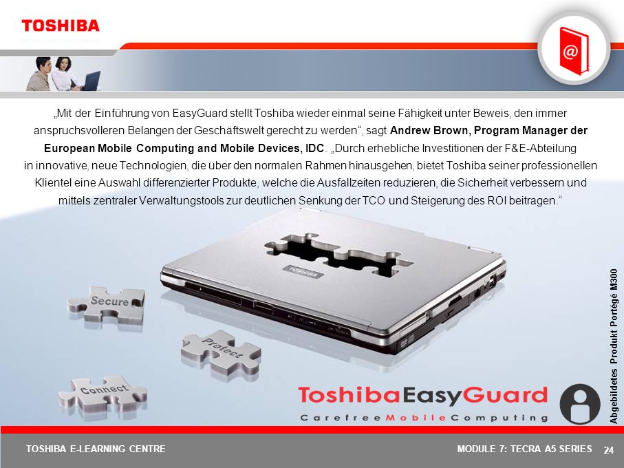 „Mit der Einführung von EasyGuard stellt Toshiba wieder einmal seine Fähigkeit unter Beweis, den immer anspruchsvolleren Belangen der Geschäftswelt gerecht zu werden , sagt Andrew Brown, Program Manager der European Mobile Computing and Mobile Devices, IDC. „Durch erhebliche Investitionen der F&E-Abteilung in innovative, neue Technologien, die über den normalen Rahmen hinausgehen, bietet Toshiba seiner professionellen Klientel eine Auswahl differenzierter Produkte, welche die Ausfallzeiten reduzieren, die Sicherheit verbessern und mittels zentraler Verwaltungstools zur deutlichen Senkung der TCO und Steigerung des ROI beitragen.