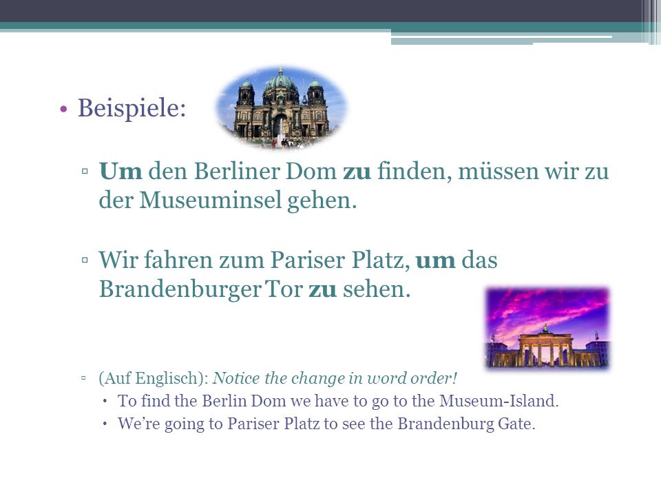 Beispiele: Um den Berliner Dom zu finden, müssen wir zu der Museuminsel gehen. Wir fahren zum Pariser Platz, um das Brandenburger Tor zu sehen.