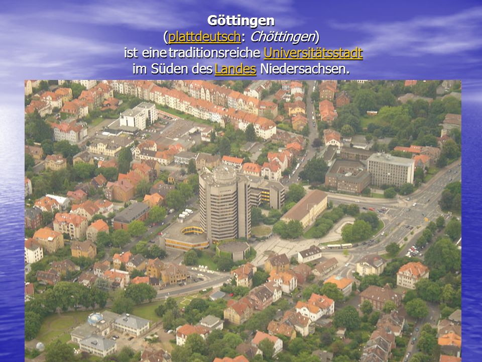 Göttingen (plattdeutsch: Chöttingen) ist eine traditionsreiche Universitätsstadt im Süden des Landes Niedersachsen.