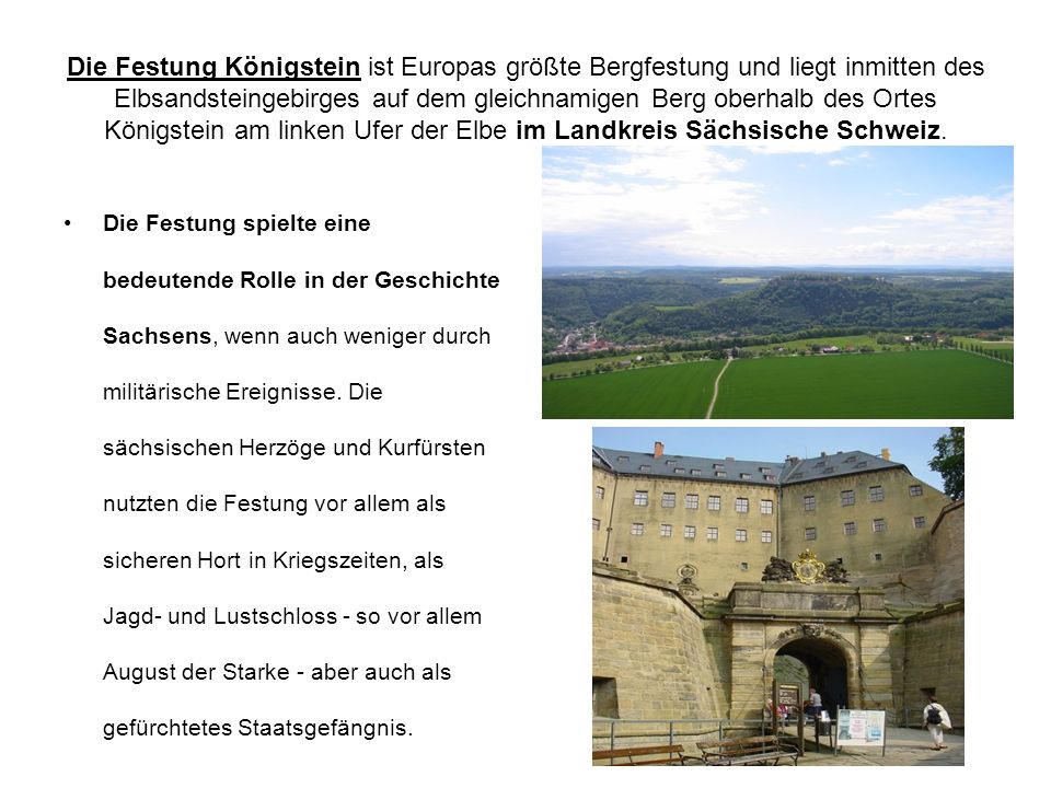 Die Festung Königstein ist Europas größte Bergfestung und liegt inmitten des Elbsandsteingebirges auf dem gleichnamigen Berg oberhalb des Ortes Königstein am linken Ufer der Elbe im Landkreis Sächsische Schweiz.