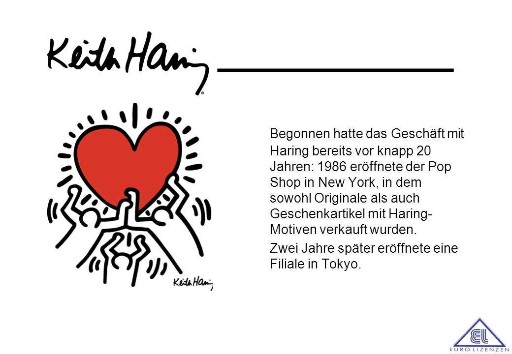Begonnen hatte das Geschäft mit Haring bereits vor knapp 20 Jahren: 1986 eröffnete der Pop Shop in New York, in dem sowohl Originale als auch Geschenkartikel mit Haring-Motiven verkauft wurden.