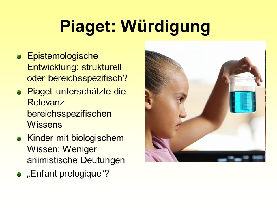 Piaget: Würdigung Epistemologische Entwicklung: strukturell oder bereichsspezifisch Piaget unterschätzte die Relevanz bereichsspezifischen Wissens.