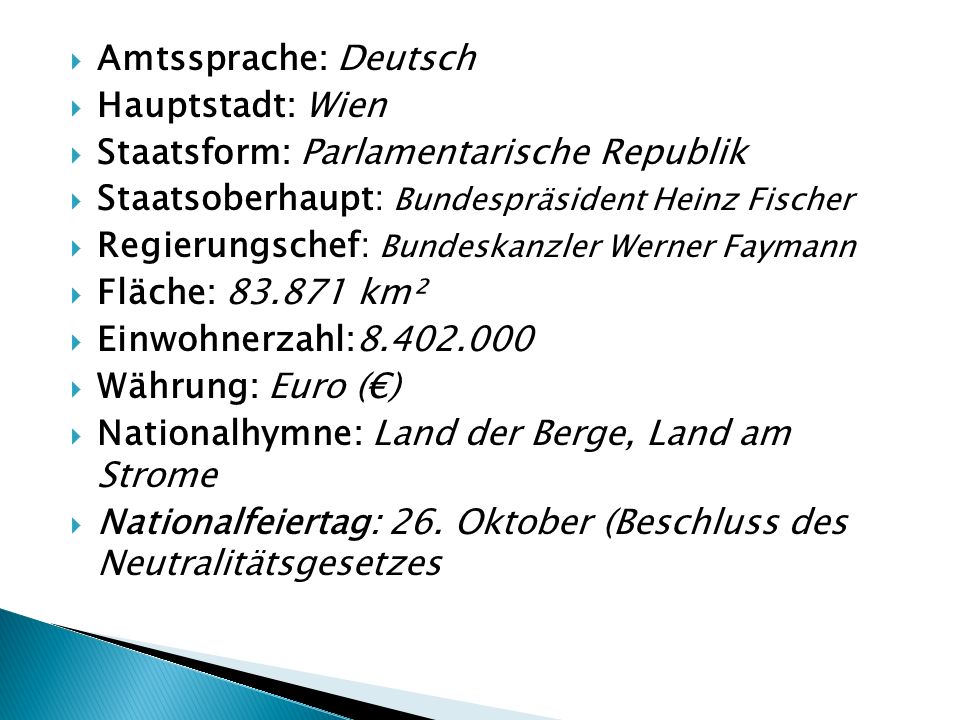 Amtssprache: Deutsch Hauptstadt: Wien. Staatsform: Parlamentarische Republik. Staatsoberhaupt: Bundespräsident Heinz Fischer.