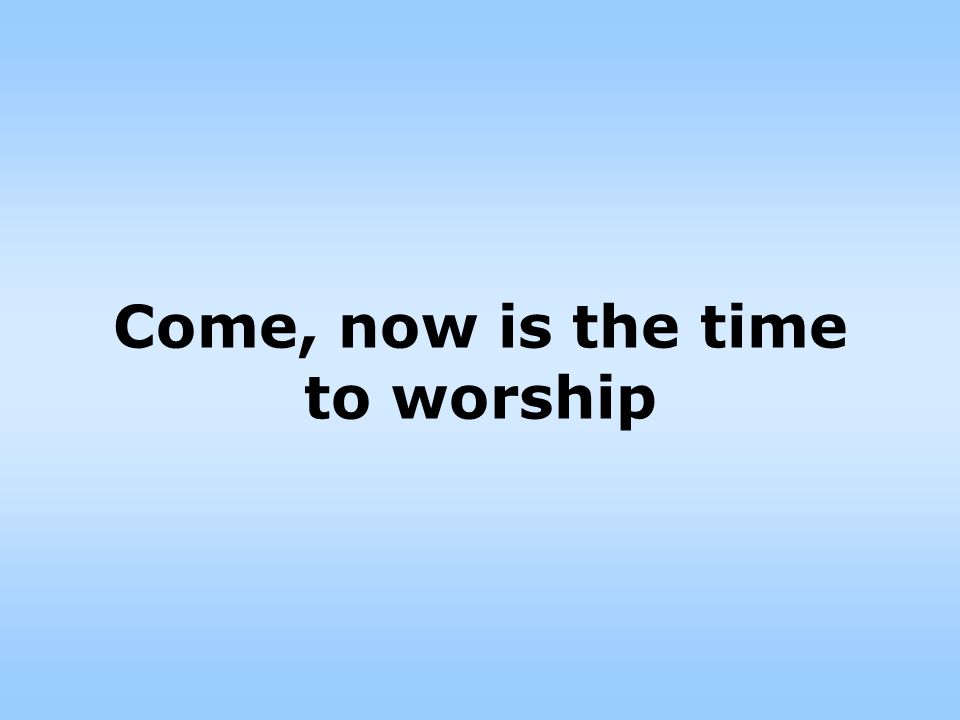 Come, now is the time to worship