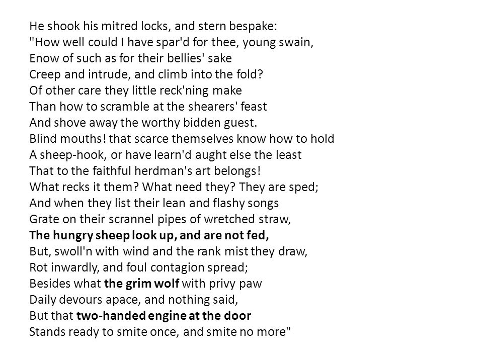 He shook his mitred locks, and stern bespake: How well could I have spar d for thee, young swain, Enow of such as for their bellies sake Creep and intrude, and climb into the fold.