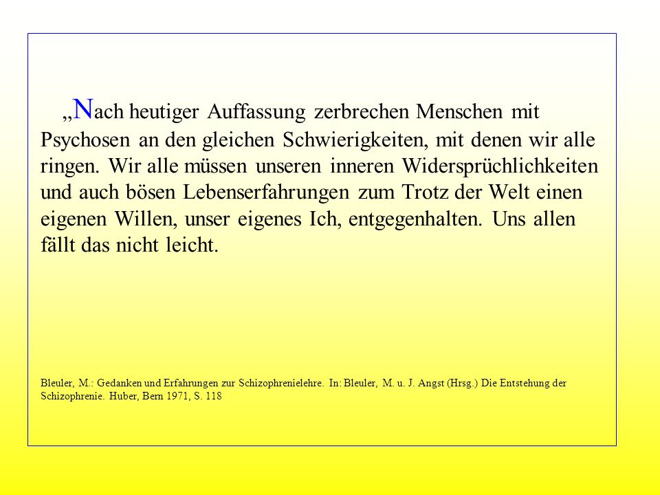 „Nach heutiger Auffassung zerbrechen Menschen mit Psychosen an den gleichen Schwierigkeiten, mit denen wir alle ringen. Wir alle müssen unseren inneren Widersprüchlichkeiten und auch bösen Lebenserfahrungen zum Trotz der Welt einen eigenen Willen, unser eigenes Ich, entgegenhalten. Uns allen fällt das nicht leicht. Bleuler, M.: Gedanken und Erfahrungen zur Schizophrenielehre. In: Bleuler, M. u. J. Angst (Hrsg.) Die Entstehung der Schizophrenie. Huber, Bern 1971, S. 118
