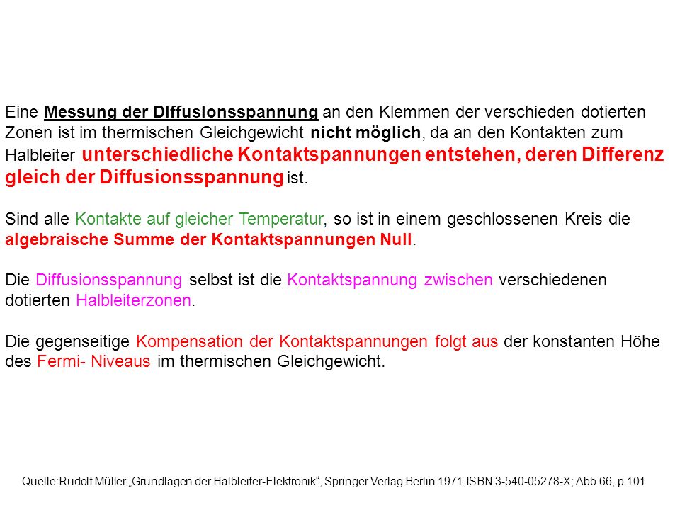 Eine Messung der Diffusionsspannung an den Klemmen der verschieden dotierten Zonen ist im thermischen Gleichgewicht nicht möglich, da an den Kontakten zum Halbleiter unterschiedliche Kontaktspannungen entstehen, deren Differenz gleich der Diffusionsspannung ist.
