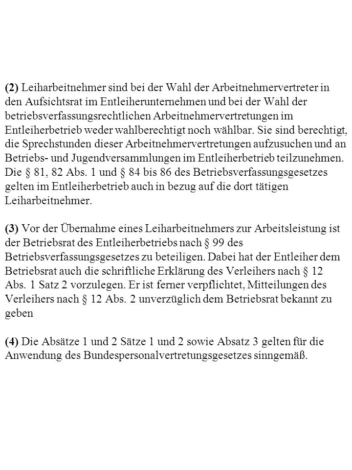 (2) Leiharbeitnehmer sind bei der Wahl der Arbeitnehmervertreter in den Aufsichtsrat im Entleiherunternehmen und bei der Wahl der betriebsverfassungsrechtlichen Arbeitnehmervertretungen im Entleiherbetrieb weder wahlberechtigt noch wählbar.
