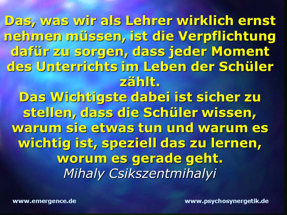 Das, was wir als Lehrer wirklich ernst nehmen müssen, ist die Verpflichtung dafür zu sorgen, dass jeder Moment des Unterrichts im Leben der Schüler zählt. Das Wichtigste dabei ist sicher zu stellen, dass die Schüler wissen, warum sie etwas tun und warum es wichtig ist, speziell das zu lernen, worum es gerade geht. Mihaly Csikszentmihalyi
