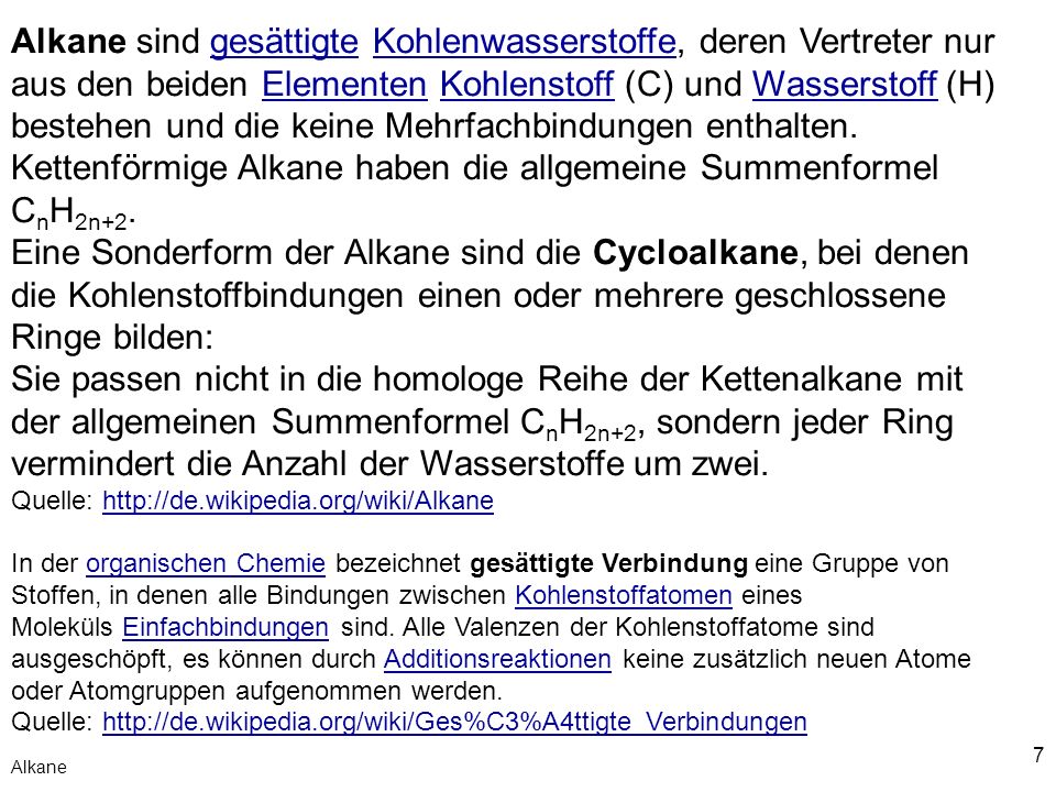 Alkane sind gesättigte Kohlenwasserstoffe, deren Vertreter nur aus den beiden Elementen Kohlenstoff (C) und Wasserstoff (H) bestehen und die keine Mehrfachbindungen enthalten. Kettenförmige Alkane haben die allgemeine Summenformel CnH2n+2.