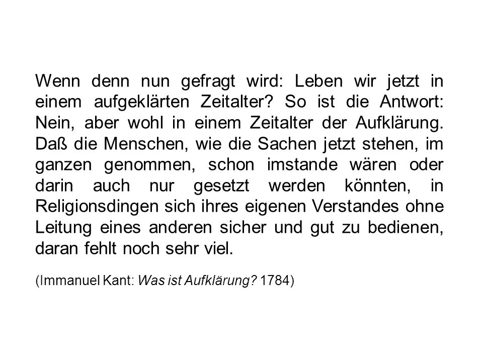 Wenn denn nun gefragt wird: Leben wir jetzt in einem aufgeklärten Zeitalter So ist die Antwort: Nein, aber wohl in einem Zeitalter der Aufklärung. Daß die Menschen, wie die Sachen jetzt stehen, im ganzen genommen, schon imstande wären oder darin auch nur gesetzt werden könnten, in Religionsdingen sich ihres eigenen Verstandes ohne Leitung eines anderen sicher und gut zu bedienen, daran fehlt noch sehr viel.