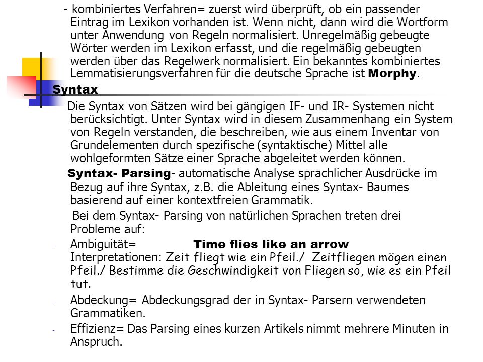 - kombiniertes Verfahren= zuerst wird überprüft, ob ein passender Eintrag im Lexikon vorhanden ist. Wenn nicht, dann wird die Wortform unter Anwendung von Regeln normalisiert. Unregelmäßig gebeugte Wörter werden im Lexikon erfasst, und die regelmäßig gebeugten werden über das Regelwerk normalisiert. Ein bekanntes kombiniertes Lemmatisierungsverfahren für die deutsche Sprache ist Morphy.