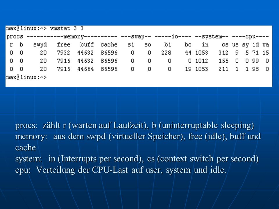 procs: zählt r (warten auf Laufzeit), b (uninterruptable sleeping) memory: aus dem swpd (virtueller Speicher), free (idle), buff und cache system: in (Interrupts per second), cs (context switch per second) cpu: Verteilung der CPU-Last auf user, system und idle.