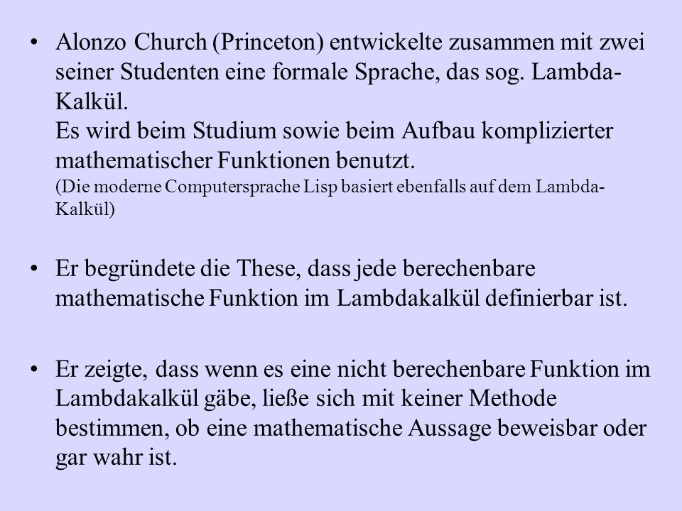 Alonzo Church (Princeton) entwickelte zusammen mit zwei seiner Studenten eine formale Sprache, das sog. Lambda-Kalkül. Es wird beim Studium sowie beim Aufbau komplizierter mathematischer Funktionen benutzt. (Die moderne Computersprache Lisp basiert ebenfalls auf dem Lambda-Kalkül)