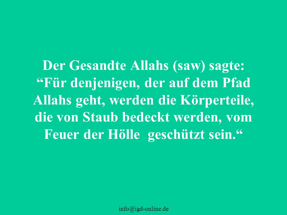 Der Gesandte Allahs (saw) sagte: Für denjenigen, der auf dem Pfad Allahs geht, werden die Körperteile, die von Staub bedeckt werden, vom Feuer der Hölle geschützt sein.