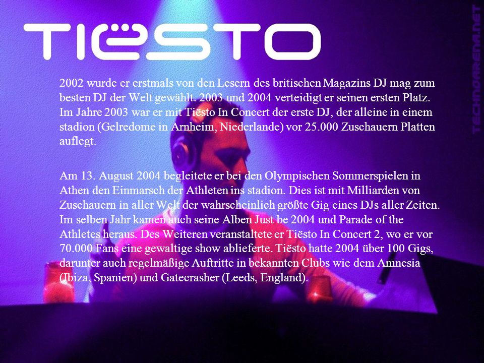 2002 wurde er erstmals von den Lesern des britischen Magazins DJ mag zum besten DJ der Welt gewählt und 2004 verteidigt er seinen ersten Platz. Im Jahre 2003 war er mit Tiësto In Concert der erste DJ, der alleine in einem stadion (Gelredome in Arnheim, Niederlande) vor Zuschauern Platten auflegt.