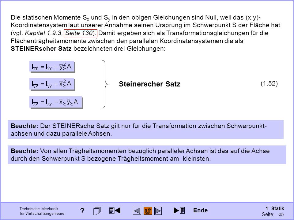 Die statischen Momente Sx und Sy in den obigen Gleichungen sind Null, weil das (x,y)-Koordinatensystem laut unserer Annahme seinen Ursprung im Schwerpunkt S der Fläche hat (vgl. Kapitel 1.9.3, Seite 130). Damit ergeben sich als Transformationsgleichungen für die Flächenträgheitsmomente zwischen den parallelen Koordinatensystemen die als STEINERscher Satz bezeichneten drei Gleichungen: