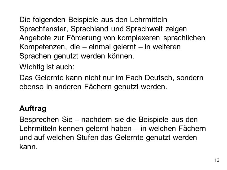 Die folgenden Beispiele aus den Lehrmitteln Sprachfenster, Sprachland und Sprachwelt zeigen Angebote zur Förderung von komplexeren sprachlichen Kompetenzen, die – einmal gelernt – in weiteren Sprachen genutzt werden können. Wichtig ist auch: Das Gelernte kann nicht nur im Fach Deutsch, sondern ebenso in anderen Fächern genutzt werden. Auftrag Besprechen Sie – nachdem sie die Beispiele aus den Lehrmitteln kennen gelernt haben – in welchen Fächern und auf welchen Stufen das Gelernte genutzt werden kann.
