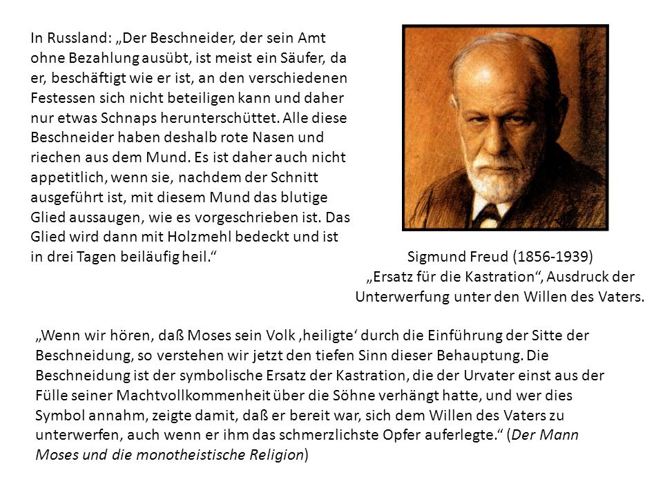 In Russland: „Der Beschneider, der sein Amt ohne Bezahlung ausübt, ist meist ein Säufer, da er, beschäftigt wie er ist, an den verschiedenen Festessen sich nicht beteiligen kann und daher nur etwas Schnaps herunterschüttet. Alle diese Beschneider haben deshalb rote Nasen und riechen aus dem Mund. Es ist daher auch nicht appetitlich, wenn sie, nachdem der Schnitt ausgeführt ist, mit diesem Mund das blutige Glied aussaugen, wie es vorgeschrieben ist. Das Glied wird dann mit Holzmehl bedeckt und ist in drei Tagen beiläufig heil.