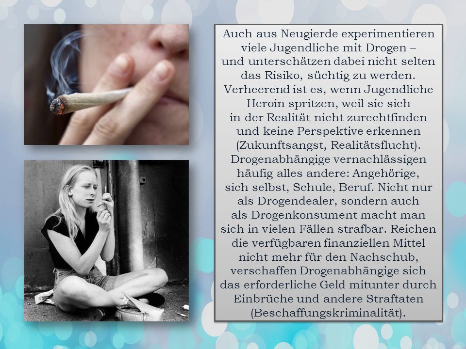 Auch aus Neugierde experimentieren viele Jugendliche mit Drogen – und unterschätzen dabei nicht selten das Risiko, süchtig zu werden. Verheerend ist es, wenn Jugendliche Heroin spritzen, weil sie sich in der Realität nicht zurechtfinden und keine Perspektive erkennen (Zukunftsangst, Realitätsflucht).