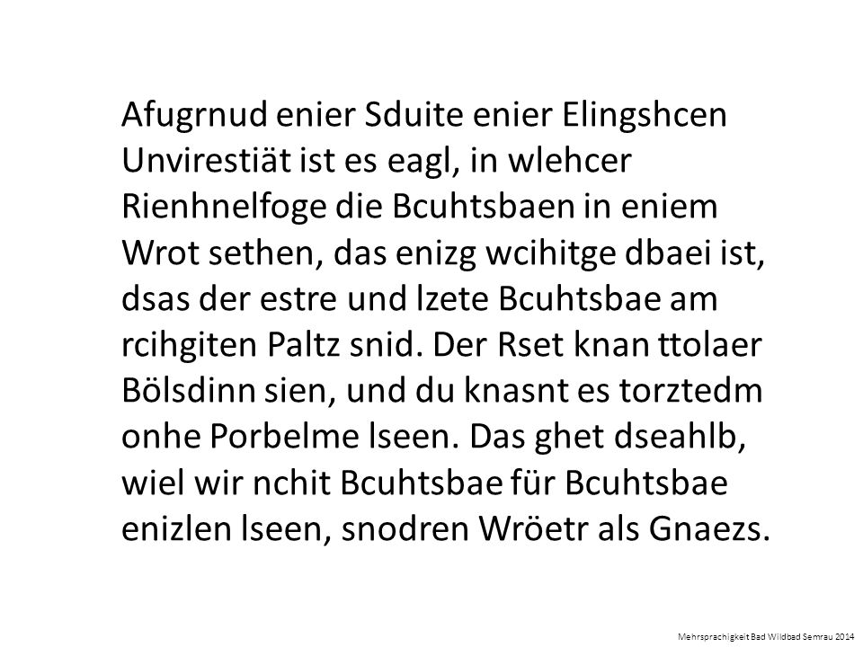 Afugrnud enier Sduite enier Elingshcen Unvirestiät ist es eagl, in wlehcer Rienhnelfoge die Bcuhtsbaen in eniem Wrot sethen, das enizg wcihitge dbaei ist, dsas der estre und lzete Bcuhtsbae am rcihgiten Paltz snid. Der Rset knan ttolaer Bölsdinn sien, und du knasnt es torztedm onhe Porbelme lseen. Das ghet dseahlb, wiel wir nchit Bcuhtsbae für Bcuhtsbae enizlen lseen, snodren Wröetr als Gnaezs.
