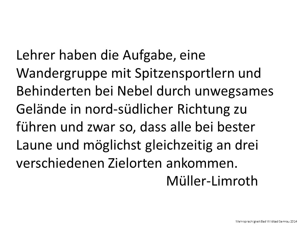 Lehrer haben die Aufgabe, eine Wandergruppe mit Spitzensportlern und Behinderten bei Nebel durch unwegsames Gelände in nord-südlicher Richtung zu führen und zwar so, dass alle bei bester Laune und möglichst gleichzeitig an drei verschiedenen Zielorten ankommen. Müller-Limroth