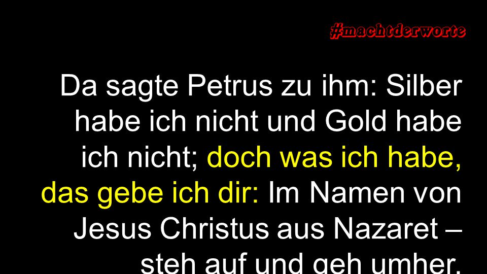 Da sagte Petrus zu ihm: Silber habe ich nicht und Gold habe ich nicht; doch was ich habe, das gebe ich dir: Im Namen von Jesus Christus aus Nazaret – steh auf und geh umher.